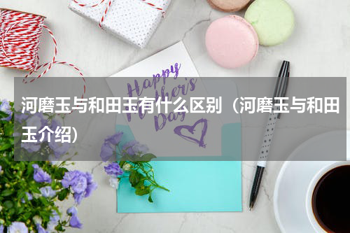 河磨玉与和田玉有什么区别（河磨玉与和田玉介绍）