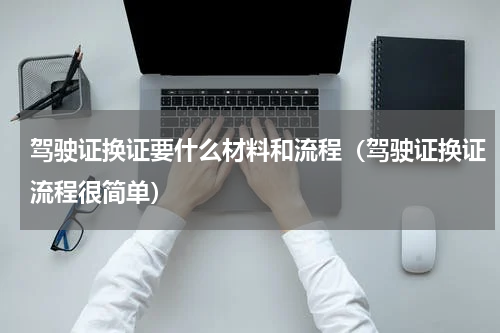 驾驶证换证要什么材料和流程（驾驶证换证流程很简单）