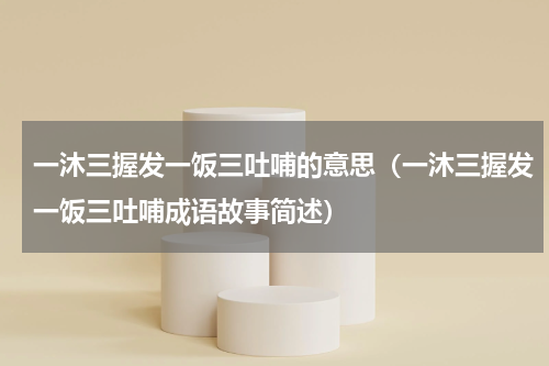 一沐三握发一饭三吐哺的意思（一沐三握发一饭三吐哺成语故事简述）