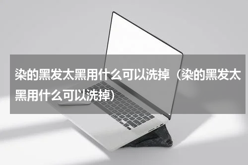 染的黑发太黑用什么可以洗掉（染的黑发太黑用什么可以洗掉）
