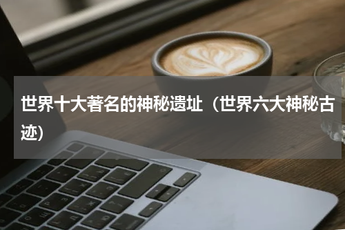 世界十大著名的神秘遗址（世界六大神秘古迹）