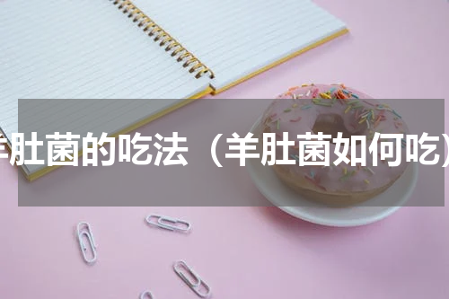 羊肚菌的吃法（羊肚菌如何吃）