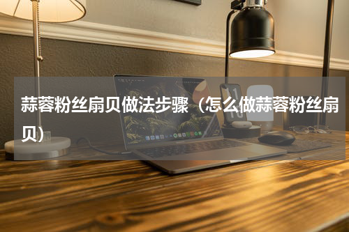 蒜蓉粉丝扇贝做法步骤（怎么做蒜蓉粉丝扇贝）