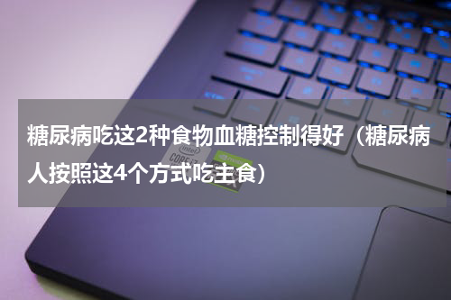 糖尿病吃这2种食物血糖控制得好（糖尿病人按照这4个方式吃主食）