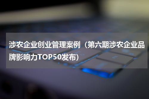 涉农企业创业管理案例（第六期涉农企业品牌影响力TOP50发布）