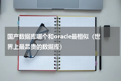 国产数据库哪个和oracle最相似（世界上最昂贵的数据库）