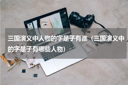 三国演义中人物的字是子有谁（三国演义中的字是子有哪些人物）