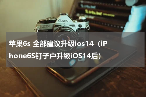 苹果6s 全部建议升级ios14（iPhone6S钉子户升级iOS14后）