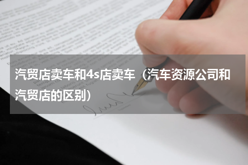 汽贸店卖车和4s店卖车（汽车资源公司和汽贸店的区别）