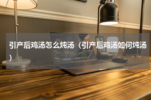 引产后鸡汤怎么炖汤（引产后鸡汤如何炖汤）