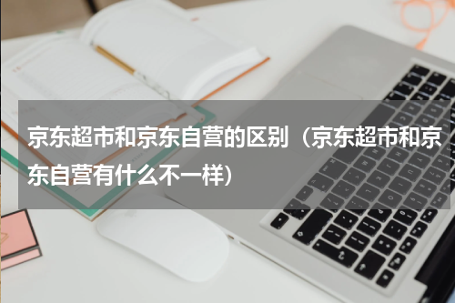 京东超市和京东自营的区别（京东超市和京东自营有什么不一样）