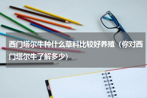 西门塔尔牛种什么草料比较好养殖（你对西门塔尔牛了解多少）