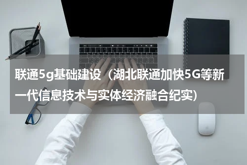 联通5g基础建设（湖北联通加快5G等新一代信息技术与实体经济融合纪实）