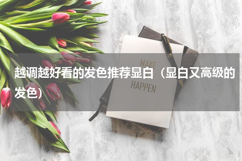 越调越好看的发色推荐显白（显白又高级的发色）