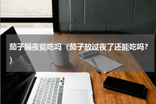 茄子隔夜能吃吗（茄子放过夜了还能吃吗？）