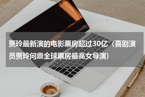 贾玲最新演的电影票房超过30亿（喜剧演员贾玲问鼎全球票房最高女导演）