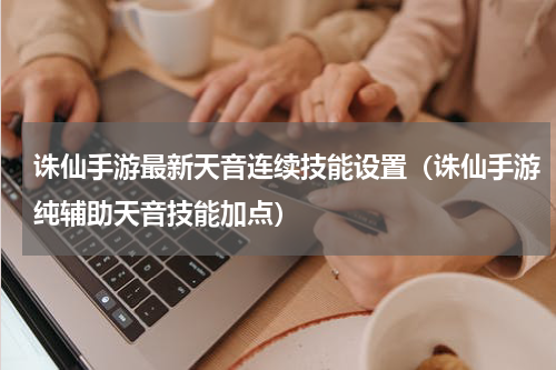 诛仙手游最新天音连续技能设置（诛仙手游纯辅助天音技能加点）