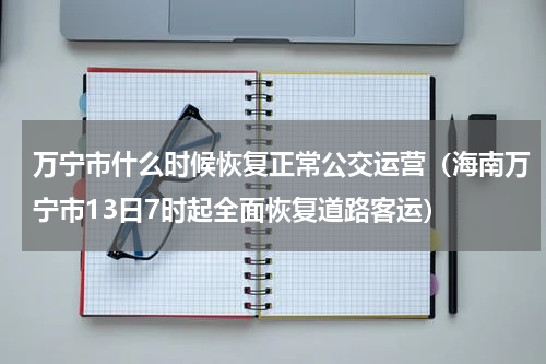 万宁市什么时候恢复正常公交运营（海南万宁市13日7时起全面恢复道路客运）