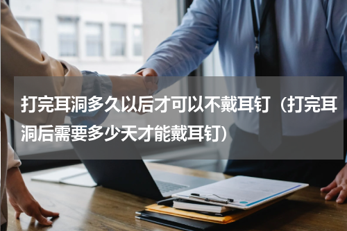 打完耳洞多久以后才可以不戴耳钉（打完耳洞后需要多少天才能戴耳钉）