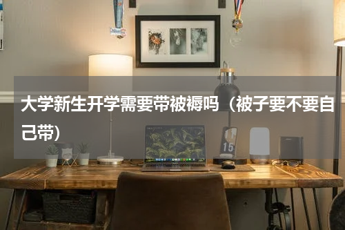 大学新生开学需要带被褥吗（被子要不要自己带）