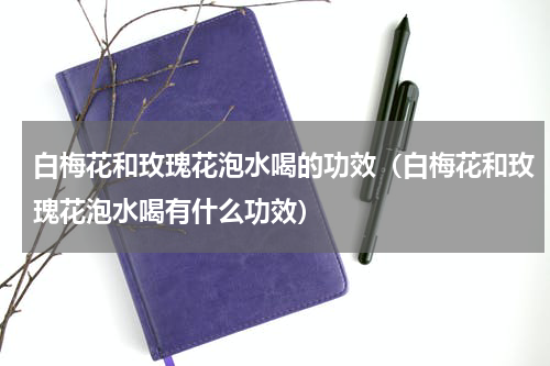 白梅花和玫瑰花泡水喝的功效（白梅花和玫瑰花泡水喝有什么功效）