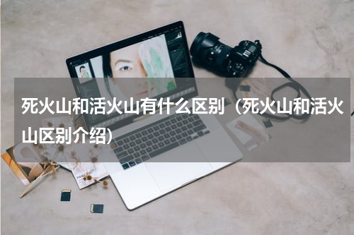 死火山和活火山有什么区别（死火山和活火山区别介绍）