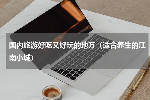 国内旅游好吃又好玩的地方（适合养生的江南小城）