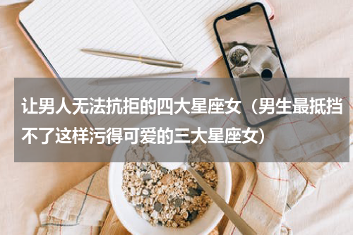 让男人无法抗拒的四大星座女（男生最抵挡不了这样污得可爱的三大星座女）