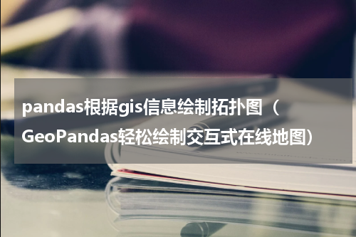 pandas根据gis信息绘制拓扑图（GeoPandas轻松绘制交互式在线地图）