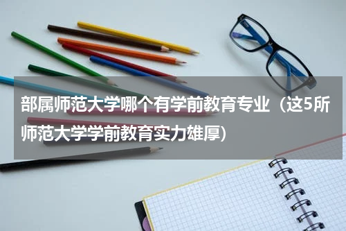 部属师范大学哪个有学前教育专业（这5所师范大学学前教育实力雄厚）