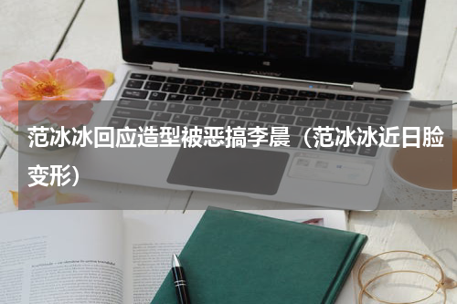 范冰冰回应造型被恶搞李晨（范冰冰近日脸变形）