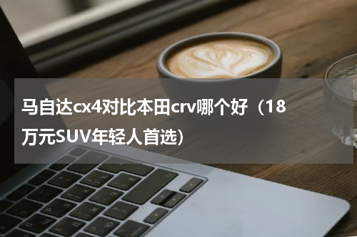 马自达cx4对比本田crv哪个好（18万元SUV年轻人首选）
