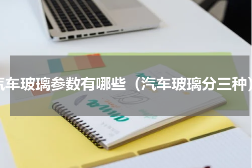 汽车玻璃参数有哪些（汽车玻璃分三种）