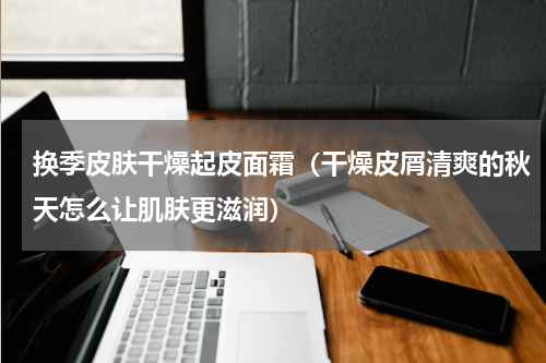 换季皮肤干燥起皮面霜（干燥皮屑清爽的秋天怎么让肌肤更滋润）