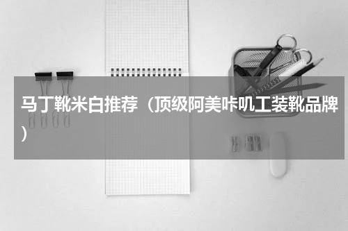 马丁靴米白推荐（顶级阿美咔叽工装靴品牌）