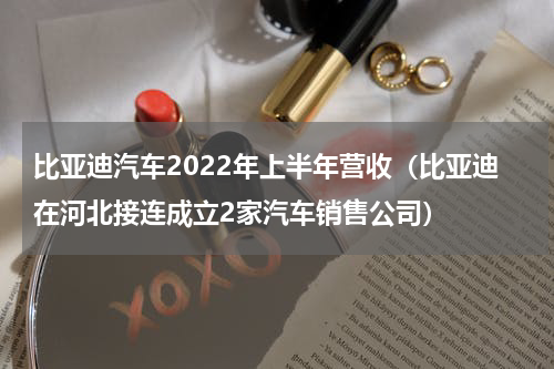 比亚迪汽车2022年上半年营收（比亚迪在河北接连成立2家汽车销售公司）