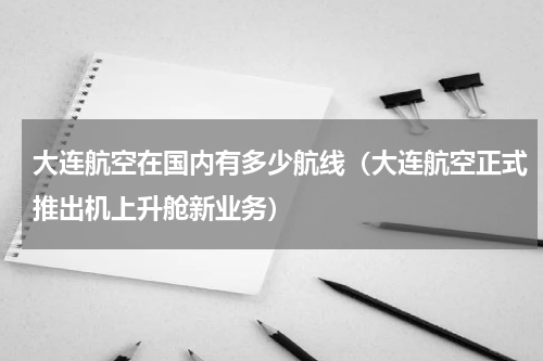 大连航空在国内有多少航线（大连航空正式推出机上升舱新业务）