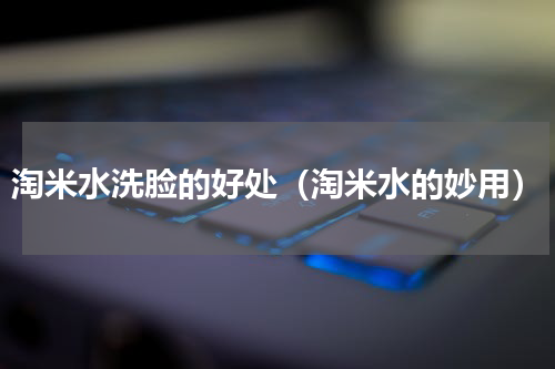 淘米水洗脸的好处（淘米水的妙用）
