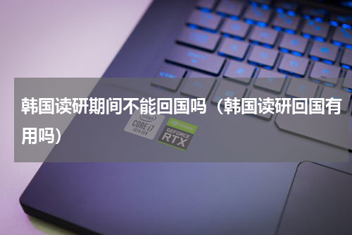 韩国读研期间不能回国吗（韩国读研回国有用吗）