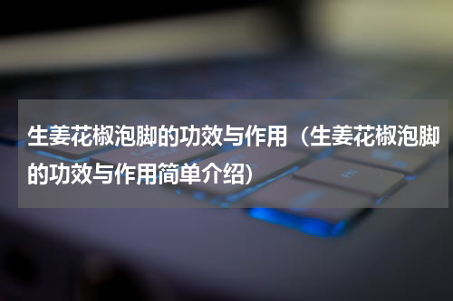 生姜花椒泡脚的功效与作用（生姜花椒泡脚的功效与作用简单介绍）
