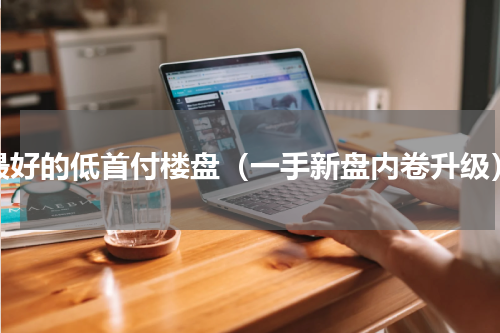 最好的低首付楼盘（一手新盘内卷升级）