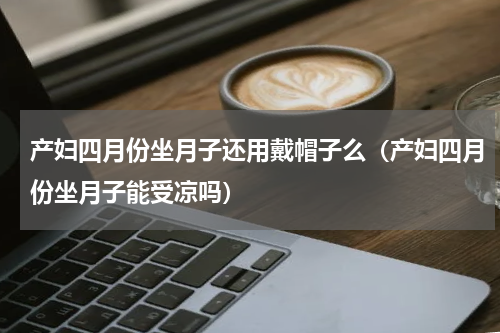 产妇四月份坐月子还用戴帽子么（产妇四月份坐月子能受凉吗）