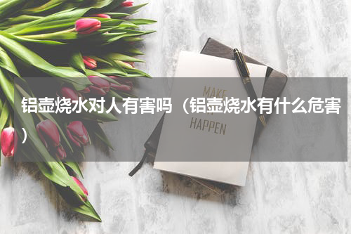 铝壶烧水对人有害吗（铝壶烧水有什么危害）