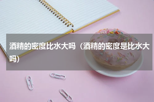 酒精的密度比水大吗（酒精的密度是比水大吗）
