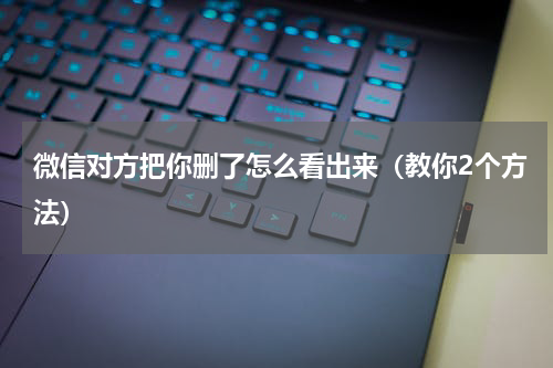 微信对方把你删了怎么看出来（教你2个方法）