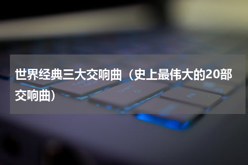 世界经典三大交响曲（史上最伟大的20部交响曲）