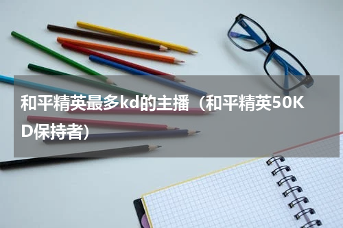 和平精英最多kd的主播（和平精英50KD保持者）