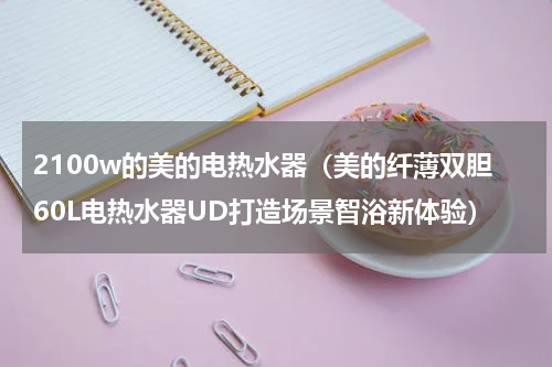 2100w的美的电热水器（美的纤薄双胆60L电热水器UD打造场景智浴新体验）