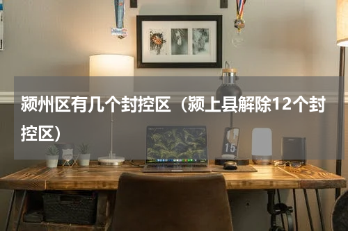 颍州区有几个封控区（颍上县解除12个封控区）