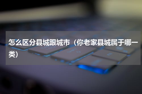 怎么区分县城跟城市（你老家县城属于哪一类）